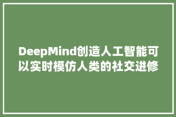 DeepMind创造人工智能可以实时模仿人类的社交进修技能_人工智能_他们的 AI快讯