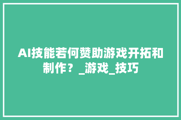 AI技能若何赞助游戏开拓和制作？_游戏_技巧 AI快讯