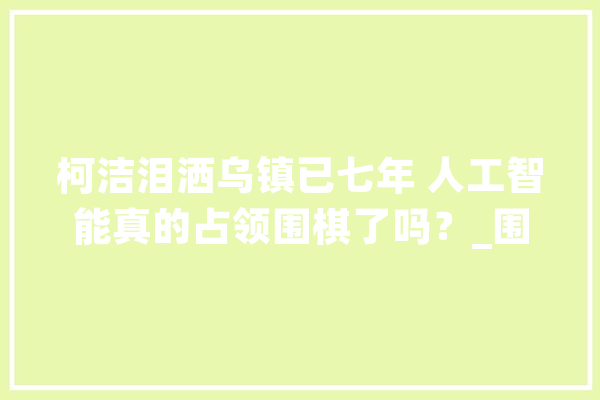柯洁泪洒乌镇已七年 人工智能真的占领围棋了吗？_围棋_人类 AI简讯