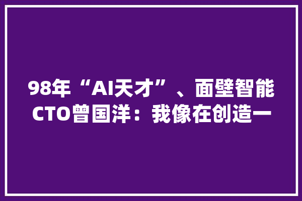 98年“AI天才”、面壁智能CTO曾国洋：我像在创造一个新的智能生命体_中国_模子 绘影字幕