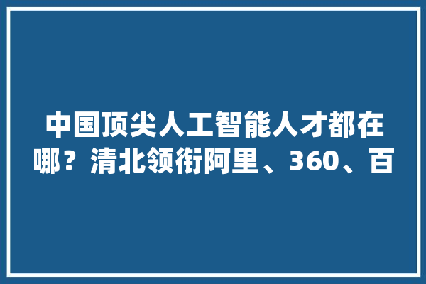 中国顶尖人工智能人才都在哪？清北领衔阿里、360、百度挑大年夜梁_人工智能_中国 绘影字幕