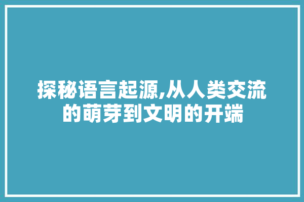 探秘语言起源,从人类交流的萌芽到文明的开端