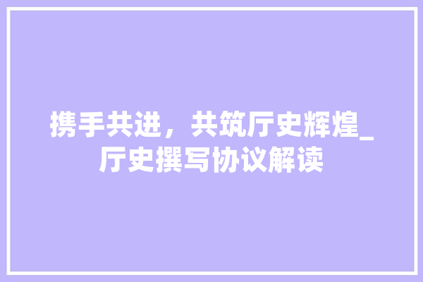 携手共进，共筑厅史辉煌_厅史撰写协议解读