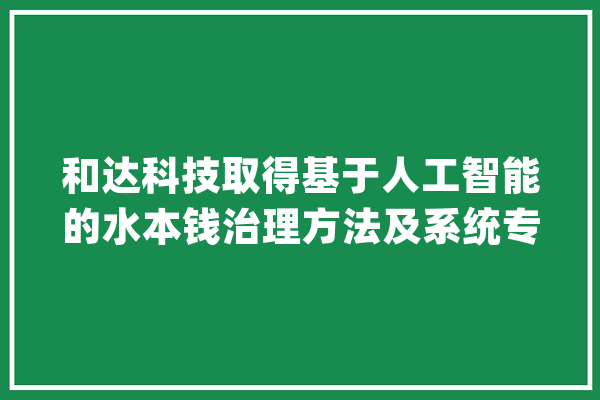 和达科技取得基于人工智能的水本钱治理方法及系统专利提高了水本钱调解效率_水资本_属性