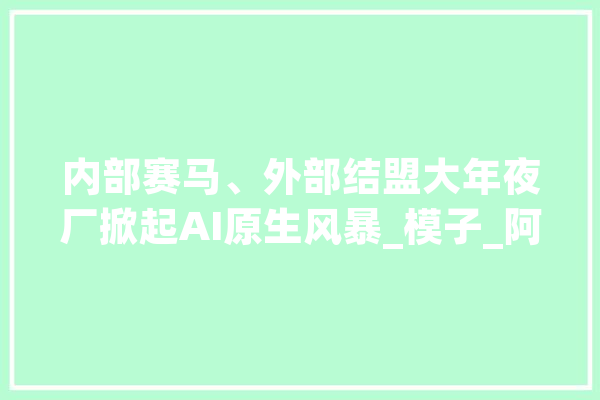 内部赛马、外部结盟大年夜厂掀起AI原生风暴_模子_阿里 AI简讯