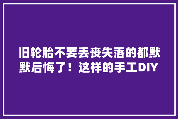 旧轮胎不要丢丧失落的都默默后悔了！这样的手工DIY才有趣_在这里_椅子 智能问答