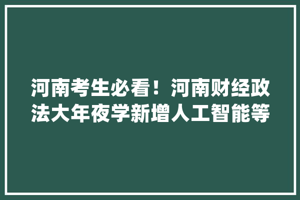 河南考生必看！河南财经政法大年夜学新增人工智能等7大年夜专业_位次_理科 AI简讯