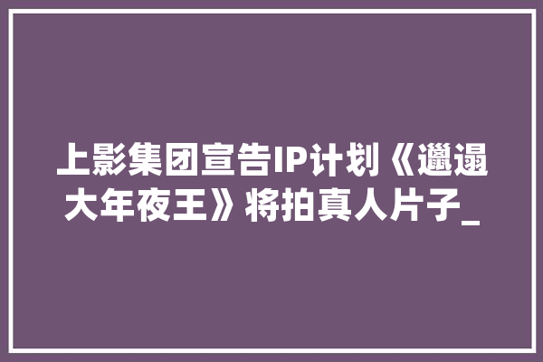 上影集团宣告IP计划《邋遢大年夜王》将拍真人片子_科幻_导演