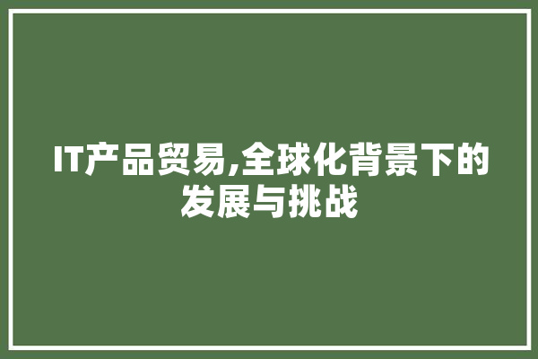 IT产品贸易,全球化背景下的发展与挑战