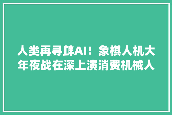 人类再寻衅AI！象棋人机大年夜战在深上演消费机械人成新风口_机械人_象棋 文字写作