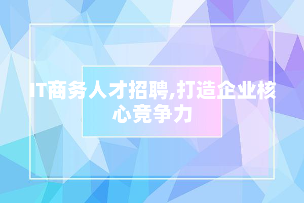 IT商务人才招聘,打造企业核心竞争力