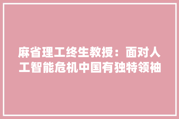麻省理工终生教授：面对人工智能危机中国有独特领袖优势_中国_目的 科技快讯