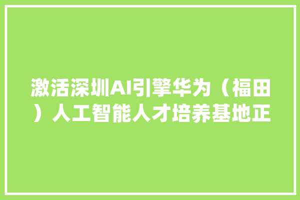 激活深圳AI引擎华为（福田）人工智能人才培养基地正式揭牌！_华为_福田