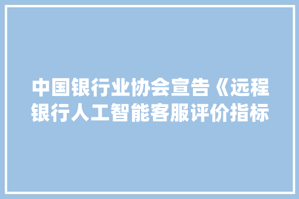 中国银行业协会宣告《远程银行人工智能客服评价指标规范》_客服_人工智能