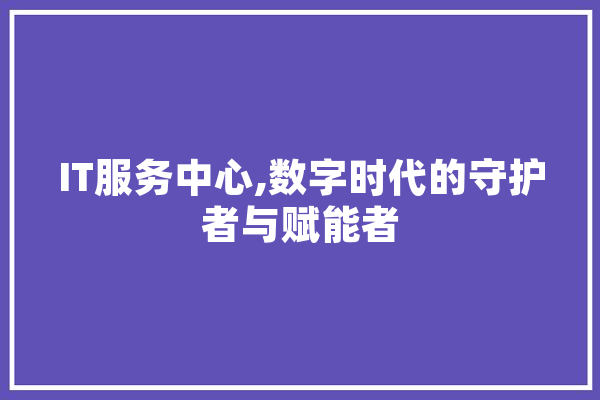 IT服务中心,数字时代的守护者与赋能者 AI快讯