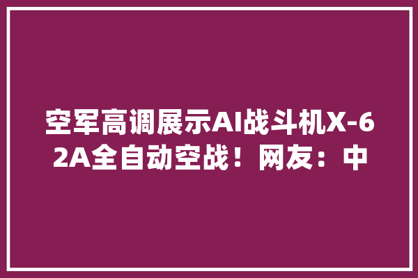 空军高调展示AI战斗机X-62A全自动空战！网友：中国要加油了！_空战_战役机