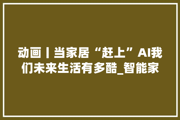 动画丨当家居“赶上”AI我们未来生活有多酷_智能家居_人工智能 绘影字幕