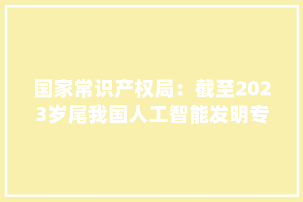 国家常识产权局：截至2023岁尾我国人工智能发明专利有效量达37.8万件_创造专利_数字 计算机