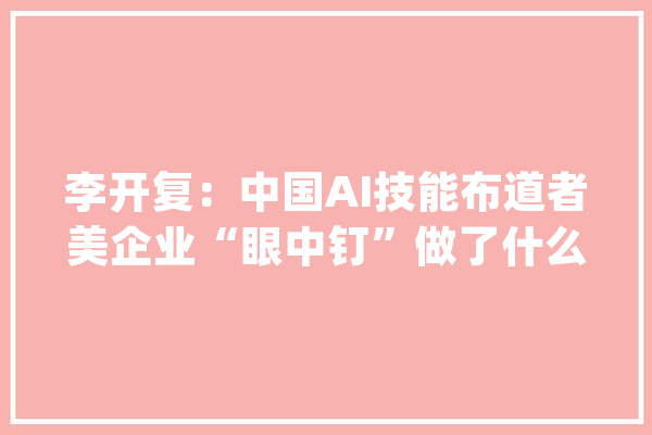 李开复：中国AI技能布道者美企业“眼中钉”做了什么令美忌惮_李开复_技巧 AI简讯