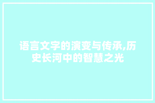 语言文字的演变与传承,历史长河中的智慧之光 智能写作