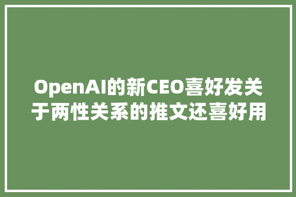 OpenAI的新CEO喜好发关于两性关系的推文还喜好用人工智能写搭讪词_希尔_阿尔 文字写作