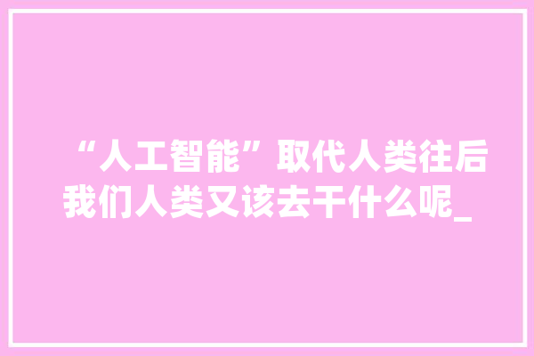 “人工智能”取代人类往后我们人类又该去干什么呢_工场_的人 文字写作