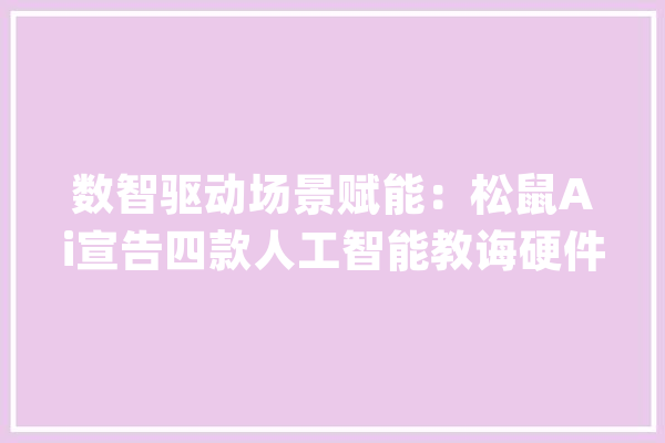 数智驱动场景赋能：松鼠Ai宣告四款人工智能教诲硬件标杆产品_松鼠_智能 智能问答
