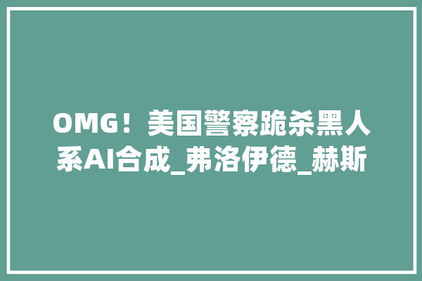 OMG！美国警察跪杀黑人系AI合成_弗洛伊德_赫斯 智能助手