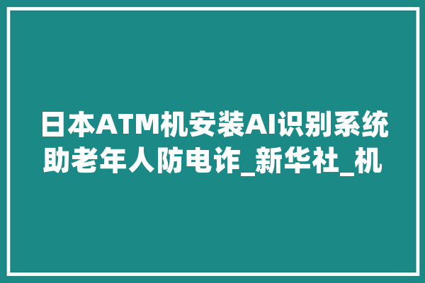 日本ATM机安装AI识别系统助老年人防电诈_新华社_机时 计算机
