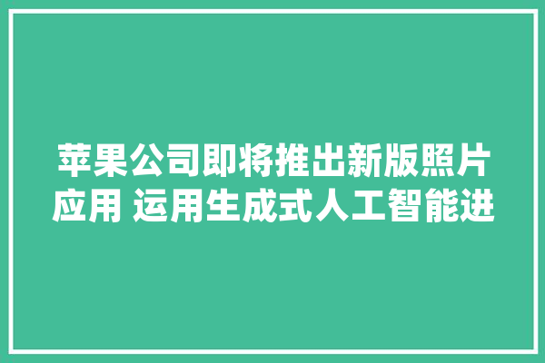 苹果公司即将推出新版照片应用 运用生成式人工智能进行图像编辑_功效_人工智能 绘影字幕