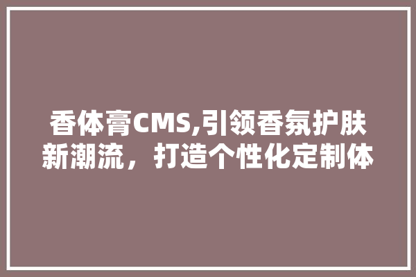 香体膏CMS,引领香氛护肤新潮流，打造个性化定制体验
