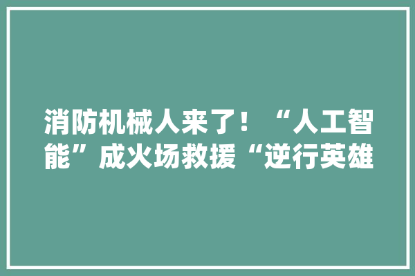 消防机械人来了！“人工智能”成火场救援“逆行英雄”_救火员_创业者 云服务