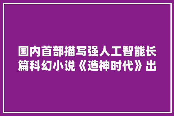 国内首部描写强人工智能长篇科幻小说《造神时代》出版｜天府书展_科幻_成都