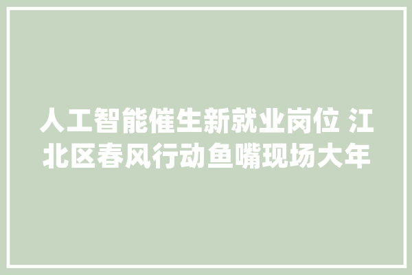 人工智能催生新就业岗位 江北区春风行动鱼嘴现场大年夜型招聘启动_江北区_雇用会