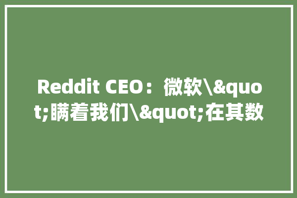 Reddit CEO：微软\"瞒着我们\"在其数据上演习人工智能做事_年夜众_微软 科技快讯