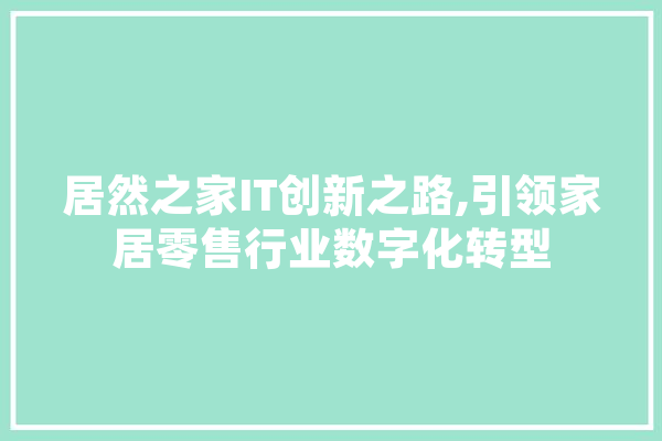 居然之家IT创新之路,引领家居零售行业数字化转型 AI快讯