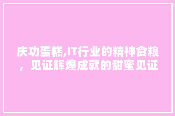 庆功蛋糕,IT行业的精神食粮，见证辉煌成就的甜蜜见证