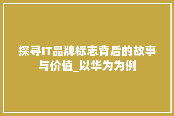 探寻IT品牌标志背后的故事与价值_以华为为例