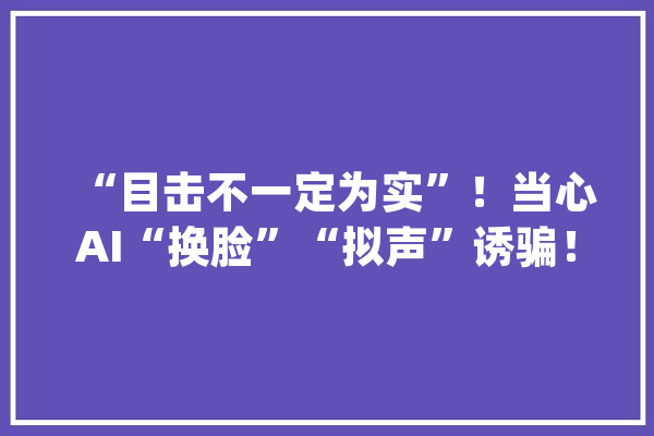 “目击不一定为实”！当心AI“换脸”“拟声”诱骗！_造孽分子_技巧 计算机