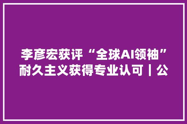 李彦宏获评“全球AI领袖”耐久主义获得专业认可｜公司不雅观察_模子_一言 计算机