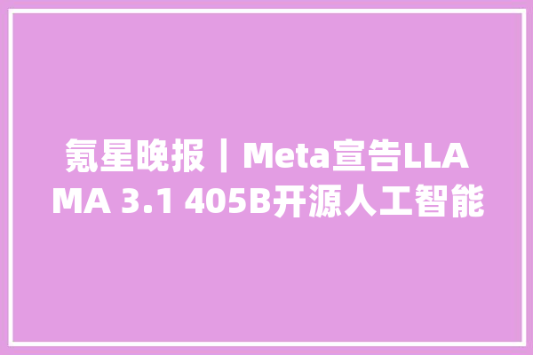 氪星晚报｜Meta宣告LLAMA 3.1 405B开源人工智能模型通义大年夜模型成巴黎奥运会首个AI大年夜模型应用技能供应方中国海油宣布在南海北部湾盆地探获千方井_降低_亿元