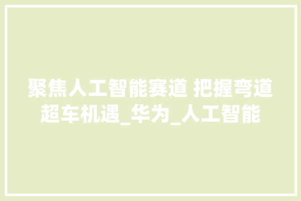 聚焦人工智能赛道 把握弯道超车机遇_华为_人工智能 AI简讯