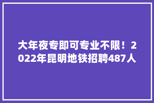 大年夜专即可专业不限！2022年昆明地铁招聘487人_昆明_人员 文字写作