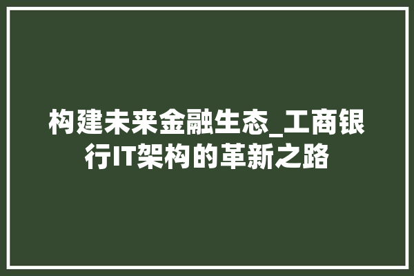 构建未来金融生态_工商银行IT架构的革新之路