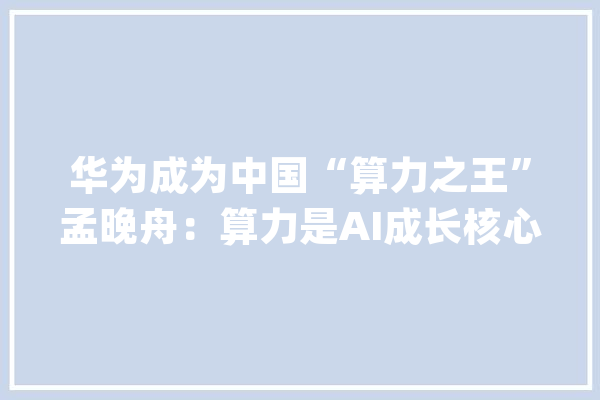 华为成为中国“算力之王”孟晚舟：算力是AI成长核心动力_华为_英伟