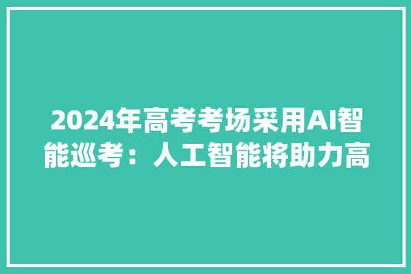 2024年高考考场采用AI智能巡考：人工智能将助力高考公平新时代！_人工智能_科场 智能写作