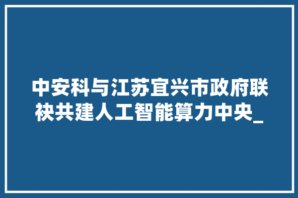 中安科与江苏宜兴市政府联袂共建人工智能算力中央_人工智能_宜兴市