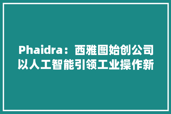 Phaidra：西雅图始创公司以人工智能引领工业操作新变革_工业_全球 AI简讯
