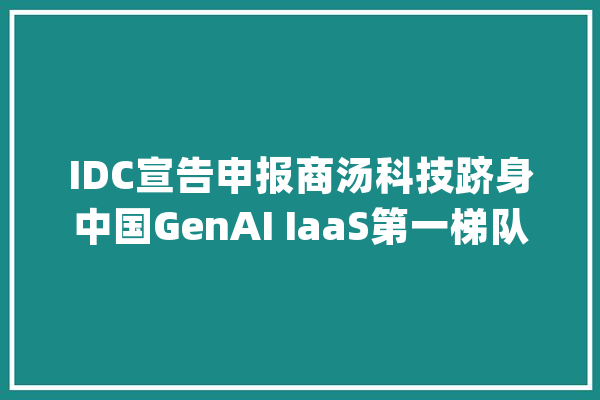 IDC宣告申报商汤科技跻身中国GenAI IaaS第一梯队_商汤_模子 云服务