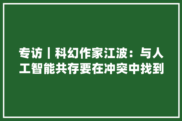 专访｜科幻作家江波：与人工智能共存要在冲突中找到平衡_人工智能_史记 AI快讯